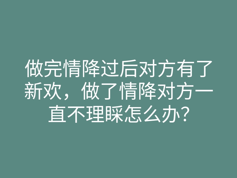做完情降过后对方有了新欢，做了情降对方一直不理睬怎么办？