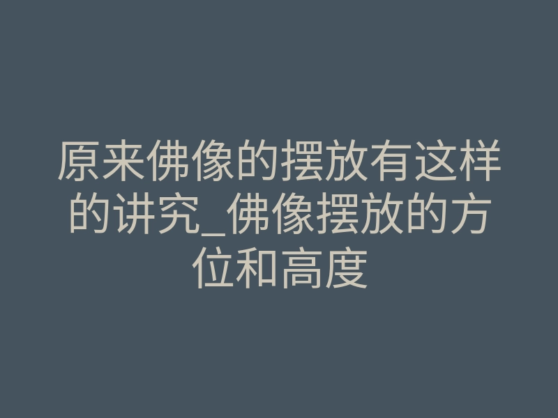 原来佛像的摆放有这样的讲究_佛像摆放的方位和高度