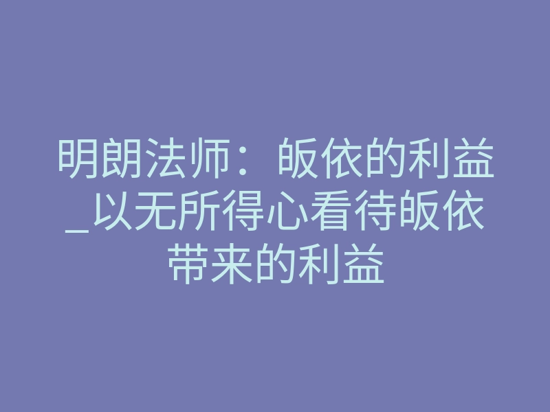 明朗法师:皈依的利益_以无所得心看待皈依带来的利益