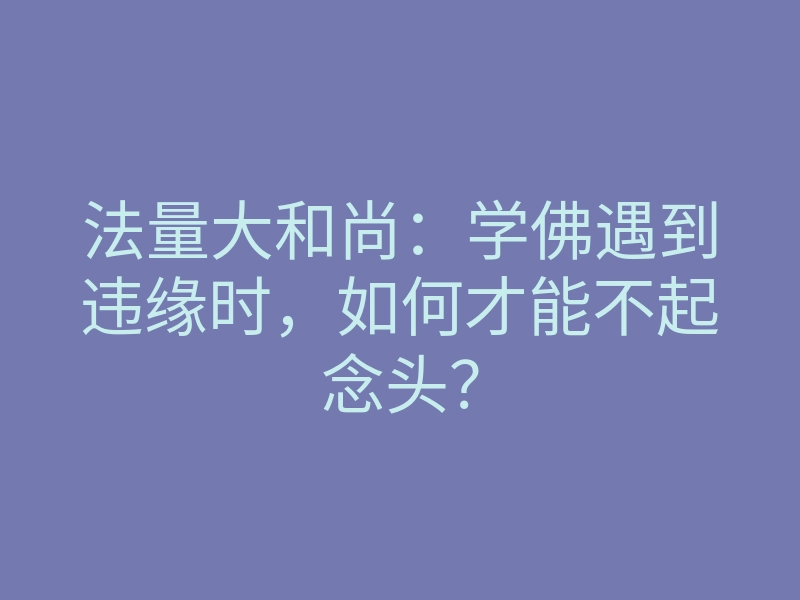 法量大和尚：学佛遇到违缘时，如何才能不起念头？
