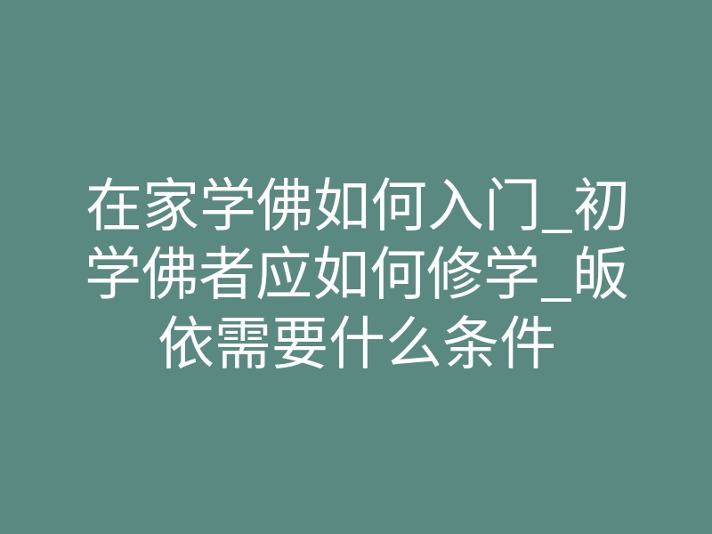 在家学佛如何入门_初学佛者应如何修学_皈依需要什么条件