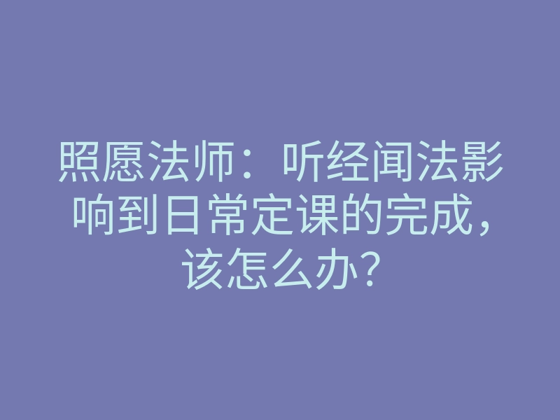 照愿法师:听经闻法影响到日常定课的完成,该怎么办?