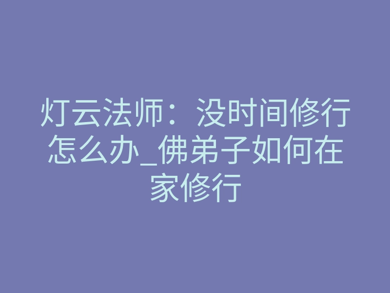 灯云法师：没时间修行怎么办_佛弟子如何在家修行