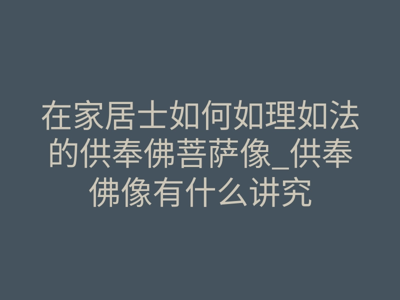 在家居士如何如理如法的供奉佛菩萨像_供奉佛像有什么讲究
