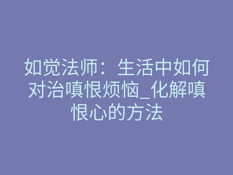 如觉法师:生活中如何对治嗔恨烦恼_化解嗔恨心的方法