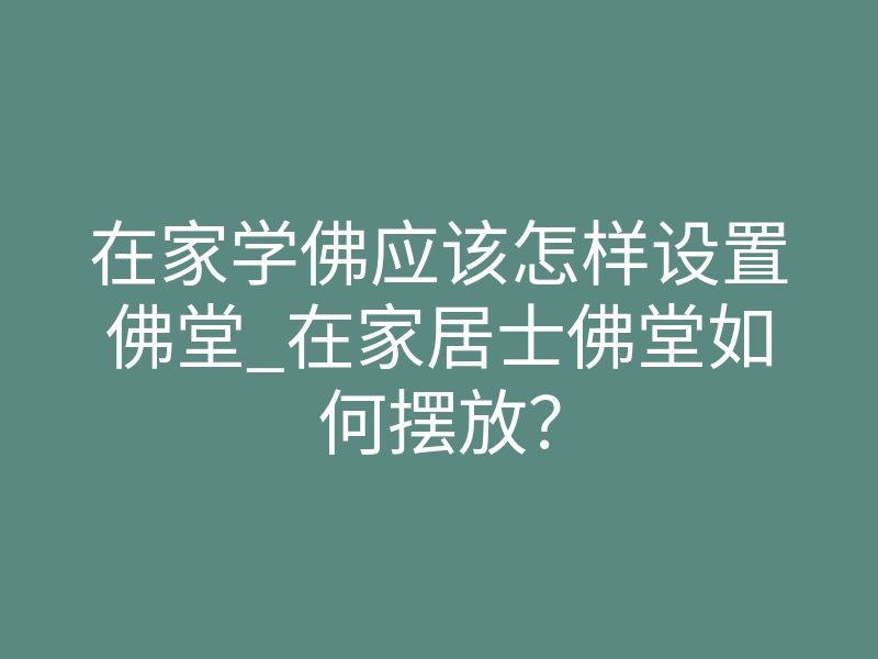 在家学佛应该怎样设置佛堂_在家居士佛堂如何摆放?