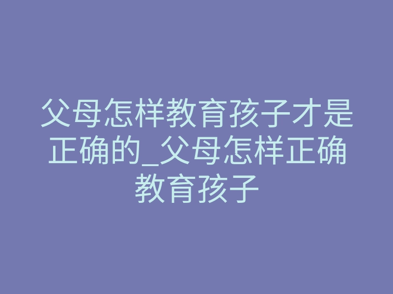 父母怎样教育孩子才是正确的_父母怎样正确教育孩子