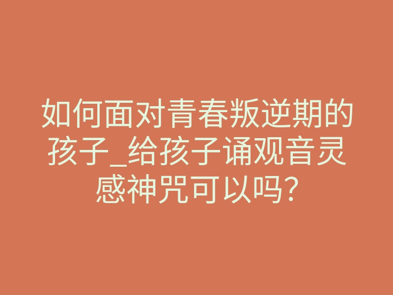 如何面对青春叛逆期的孩子_给孩子诵观音灵感神咒可以吗？