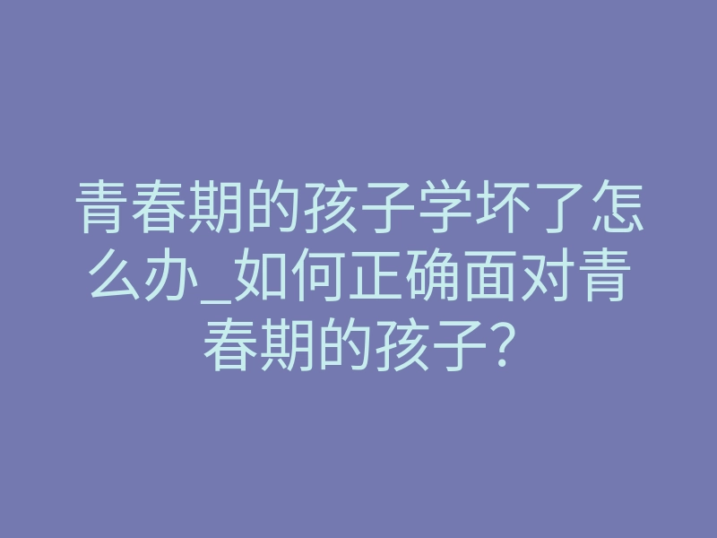 青春期的孩子学坏了怎么办_如何正确面对青春期的孩子?