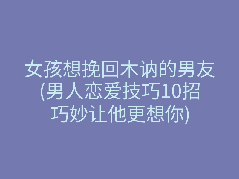 女孩想挽回木讷的男友(男人恋爱技巧10招巧妙让他更想你)