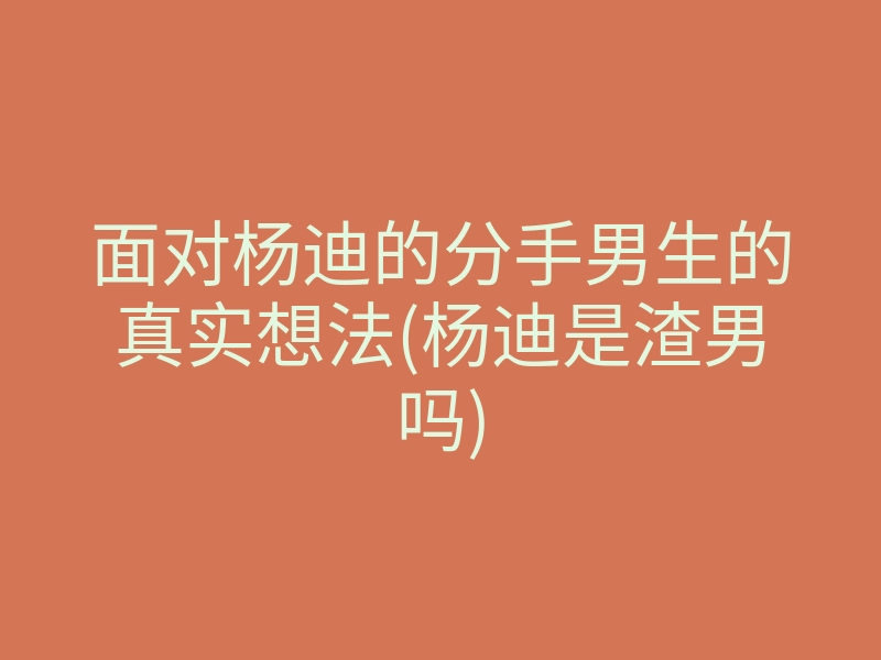 面对杨迪的分手男生的真实想法(杨迪是渣男吗)