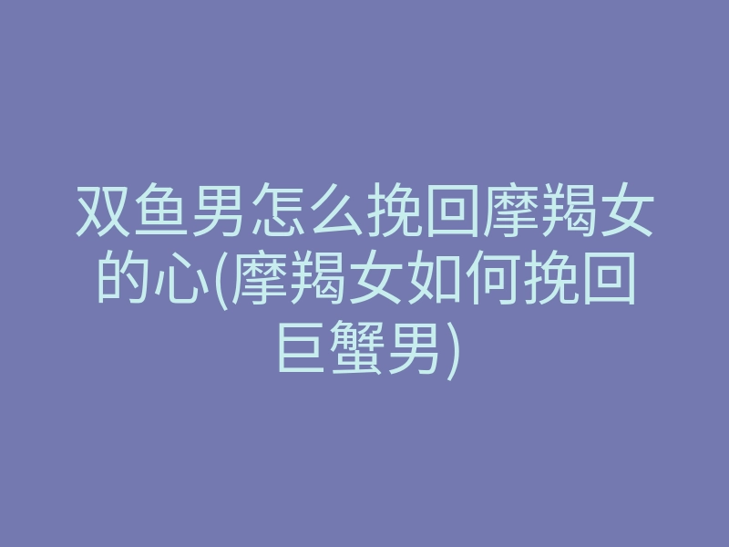 双鱼男怎么挽回摩羯女的心(摩羯女如何挽回巨蟹男)