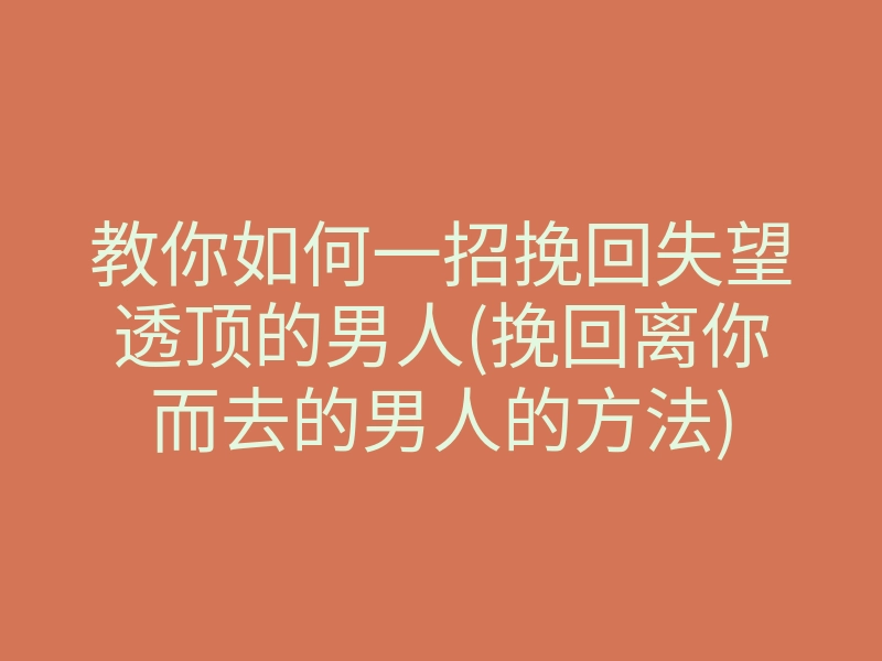 教你如何一招挽回失望透顶的男人(挽回离你而去的男人的方法)