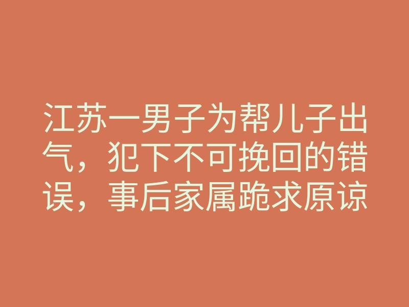 江苏一男子为帮儿子出气,犯下不可挽回的错误,事后家属跪求原谅