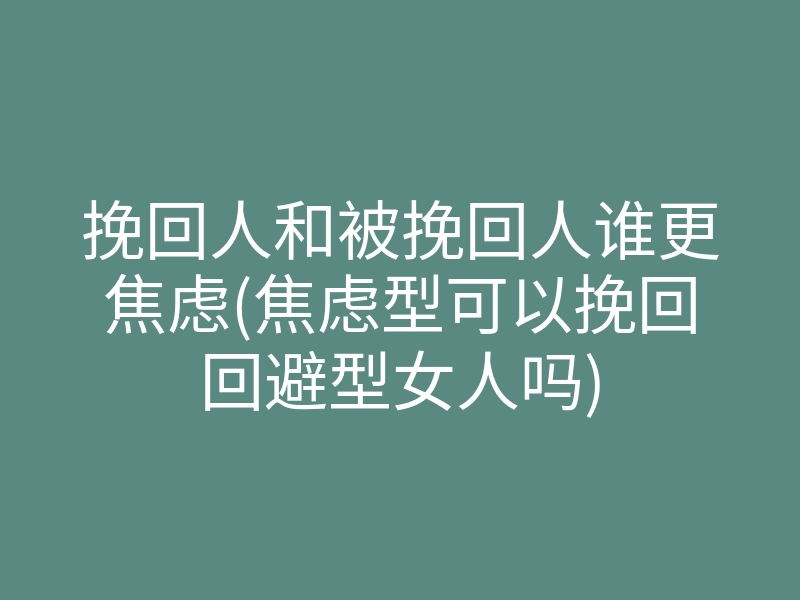 挽回人和被挽回人谁更焦虑(焦虑型可以挽回回避型女人吗)