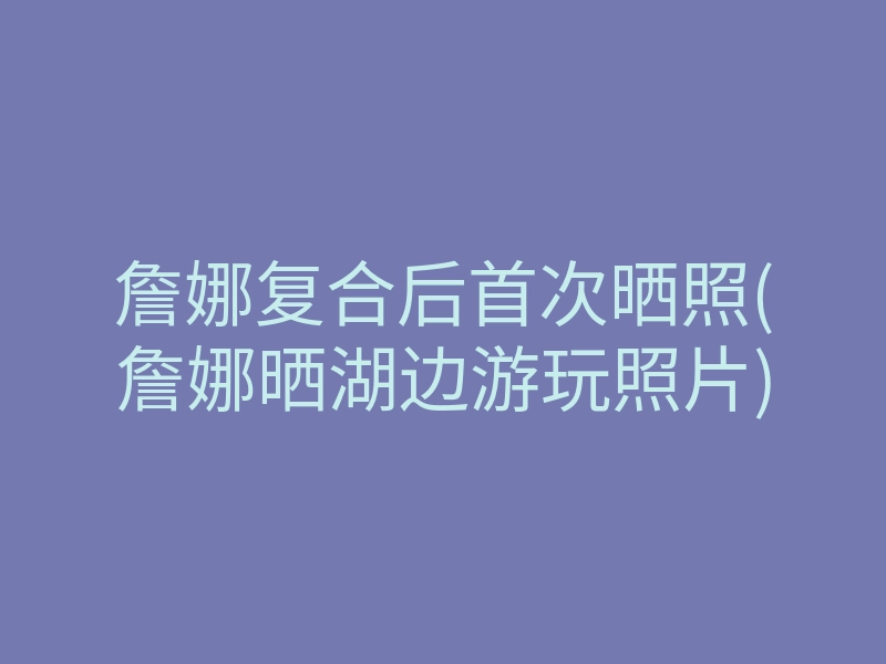 詹娜复合后首次晒照(詹娜晒湖边游玩照片)