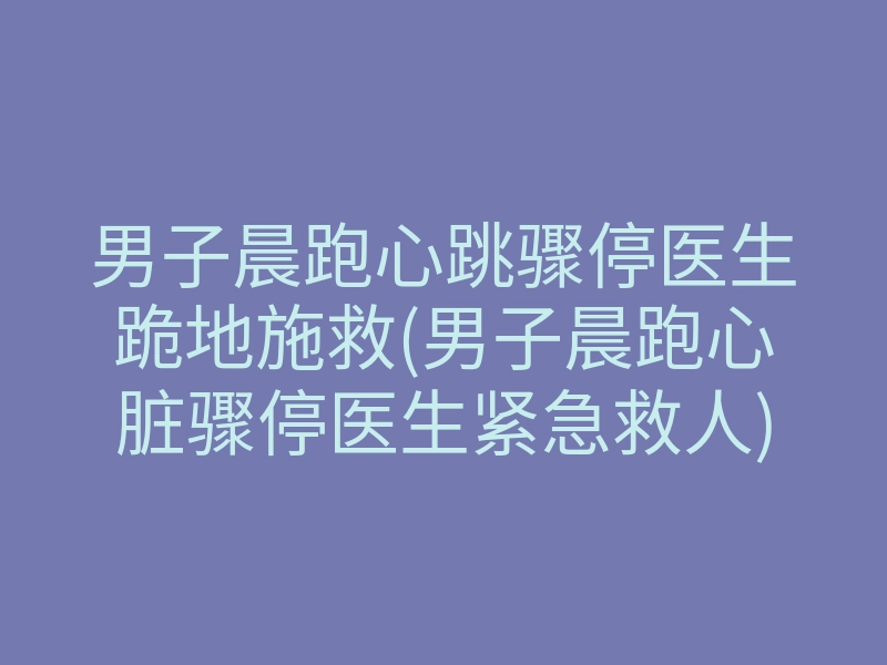 男子晨跑心跳骤停医生跪地施救(男子晨跑心脏骤停医生紧急救人)