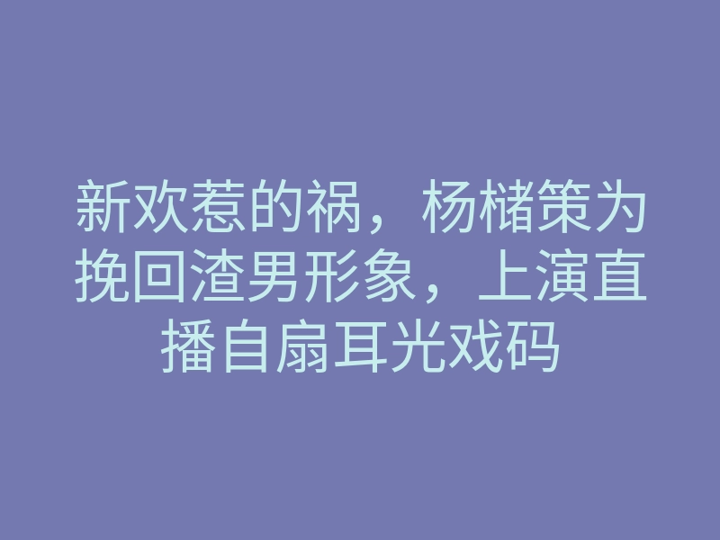 新欢惹的祸,杨槠策为挽回渣男形象,上演直播自扇耳光戏码