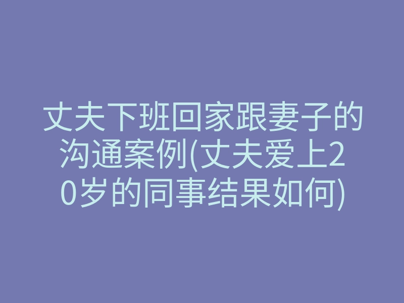 丈夫下班回家跟妻子的沟通案例(丈夫爱上20岁的同事结果如何)