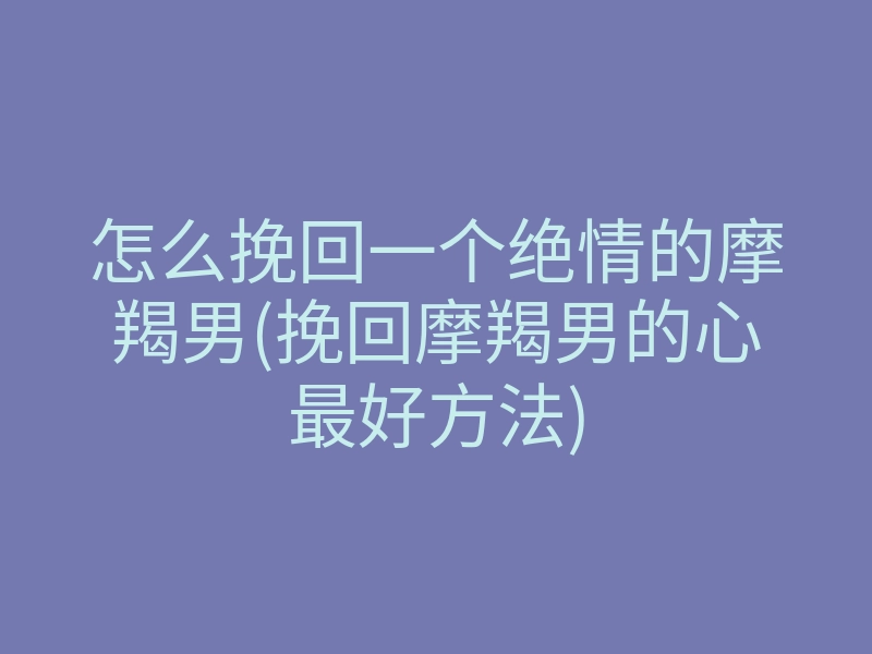 怎么挽回一个绝情的摩羯男(挽回摩羯男的心最好方法)
