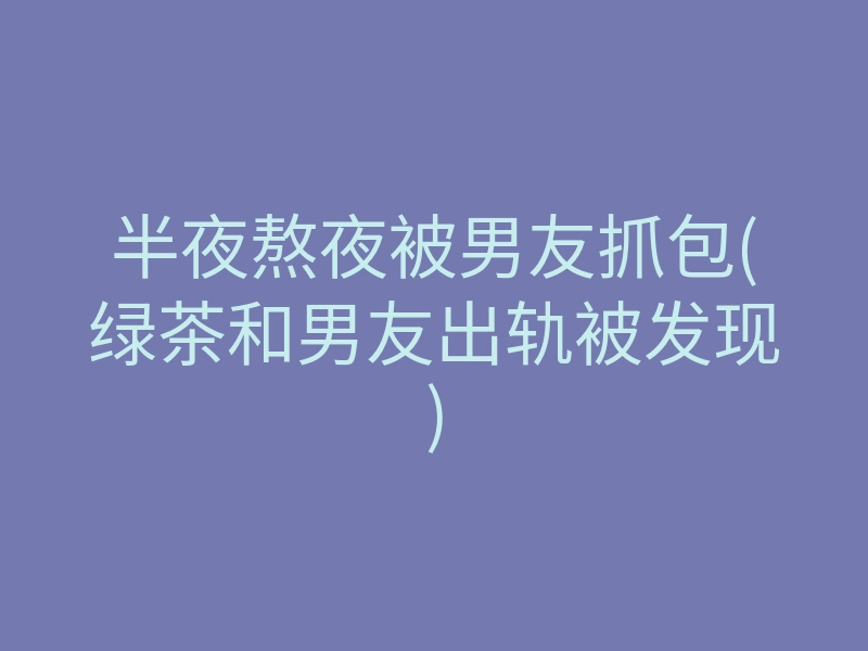 半夜熬夜被男友抓包(绿茶和男友出轨被发现)