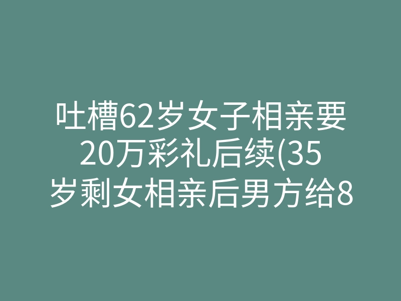 吐槽62岁女子相亲要20万彩礼后续(35岁剩女相亲后男方给8万彩礼)