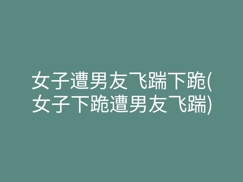 女子遭男友飞踹下跪(女子下跪遭男友飞踹)