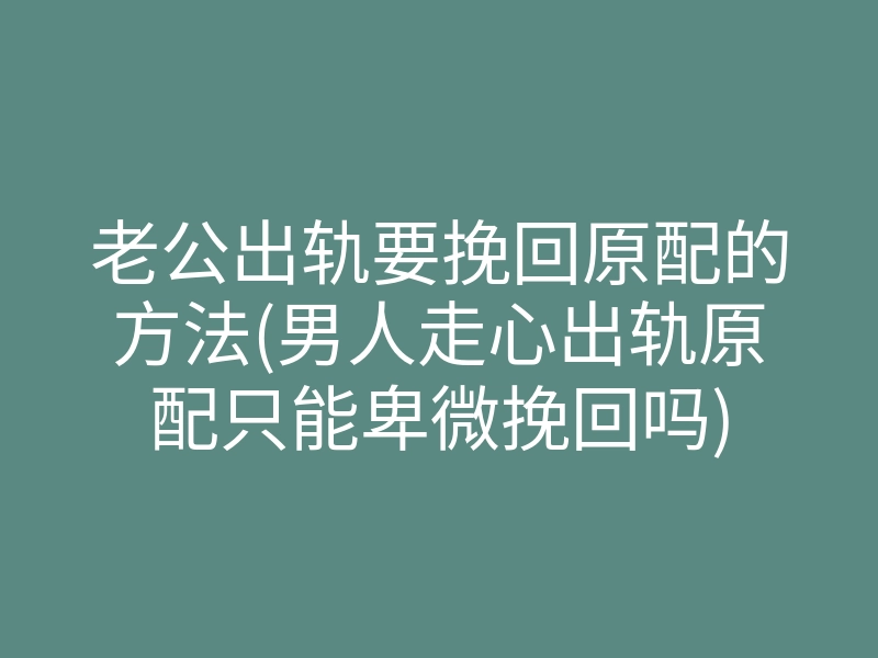 老公出轨要挽回原配的方法(男人走心出轨原配只能卑微挽回吗)