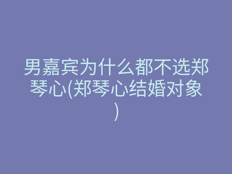 男嘉宾为什么都不选郑琴心(郑琴心结婚对象)