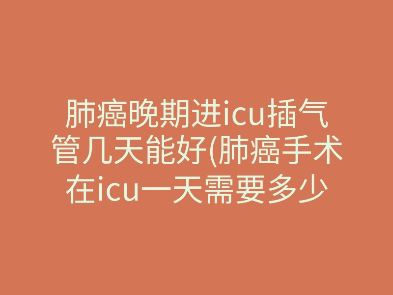 肺癌晚期进icu插气管几天能好(肺癌手术在icu一天需要多少钱)