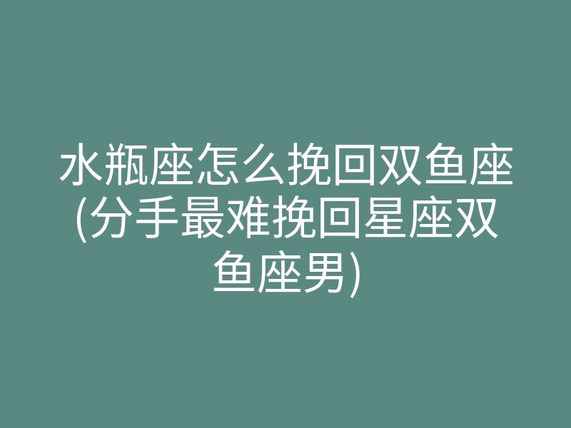 水瓶座怎么挽回双鱼座(分手最难挽回星座双鱼座男)