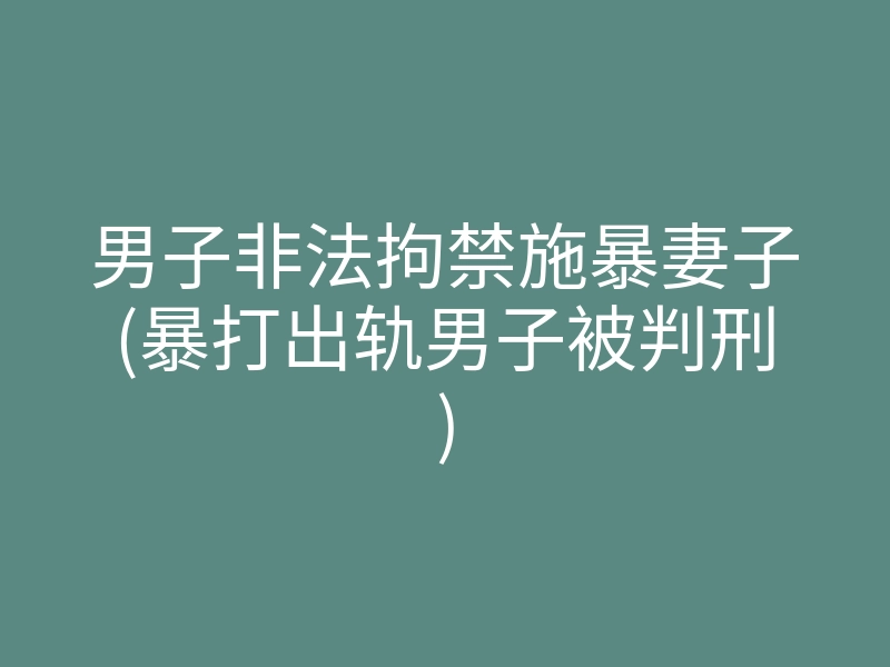 男子非法拘禁施暴妻子(暴打出轨男子被判刑)