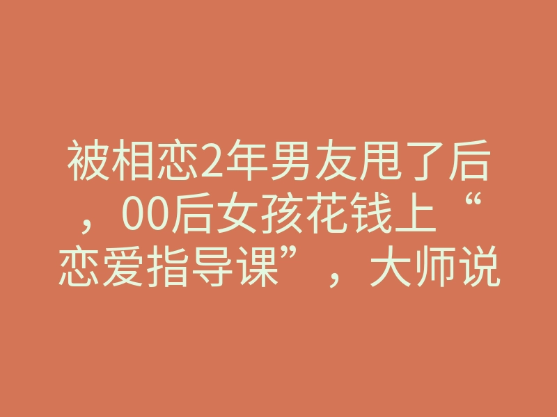 被相恋2年男友甩了后,00后女孩花钱上“恋爱指导课”,大师说:可挽回感情、挽救婚姻、分离第三者