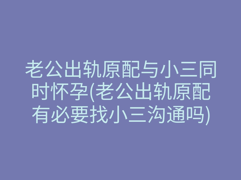 老公出轨原配与小三同时怀孕(老公出轨原配有必要找小三沟通吗)