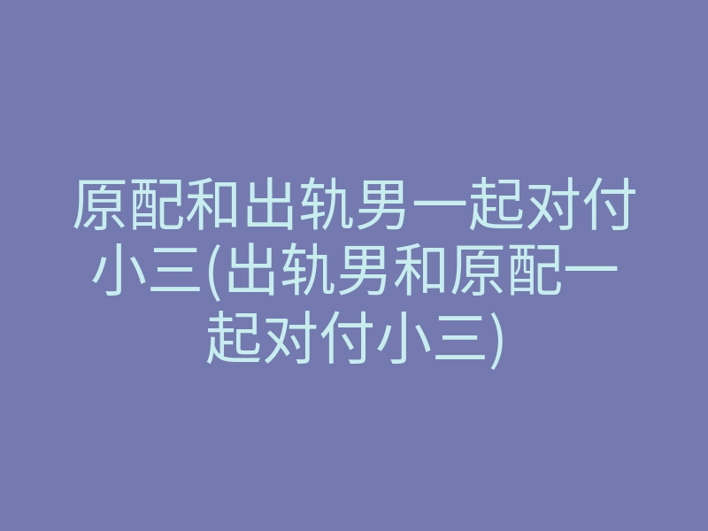 原配和出轨男一起对付小三(出轨男和原配一起对付小三)