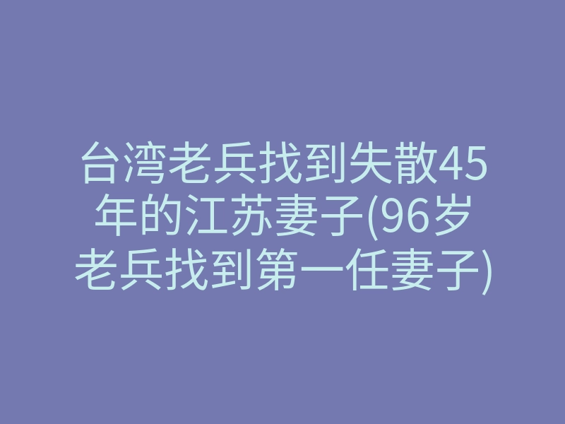 台湾老兵找到失散45年的江苏妻子(96岁老兵找到第一任妻子)