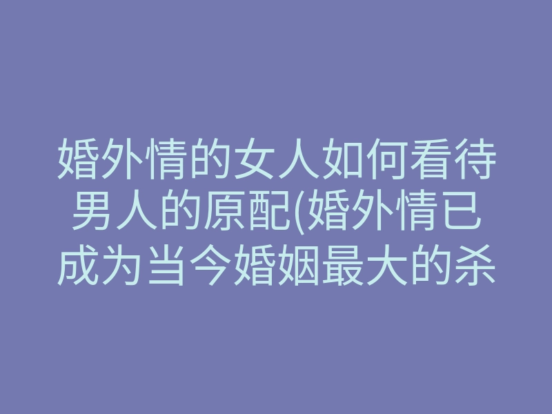 婚外情的女人如何看待男人的原配(婚外情已成为当今婚姻最大的杀手)