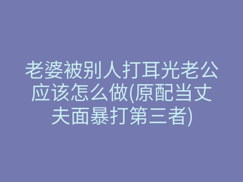 老婆被别人打耳光老公应该怎么做(原配当丈夫面暴打第三者)