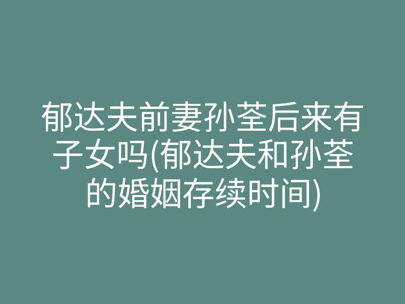 郁达夫前妻孙荃后来有子女吗(郁达夫和孙荃的婚姻存续时间)