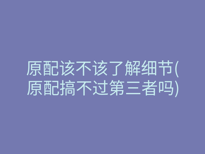 原配该不该了解细节(原配搞不过第三者吗)