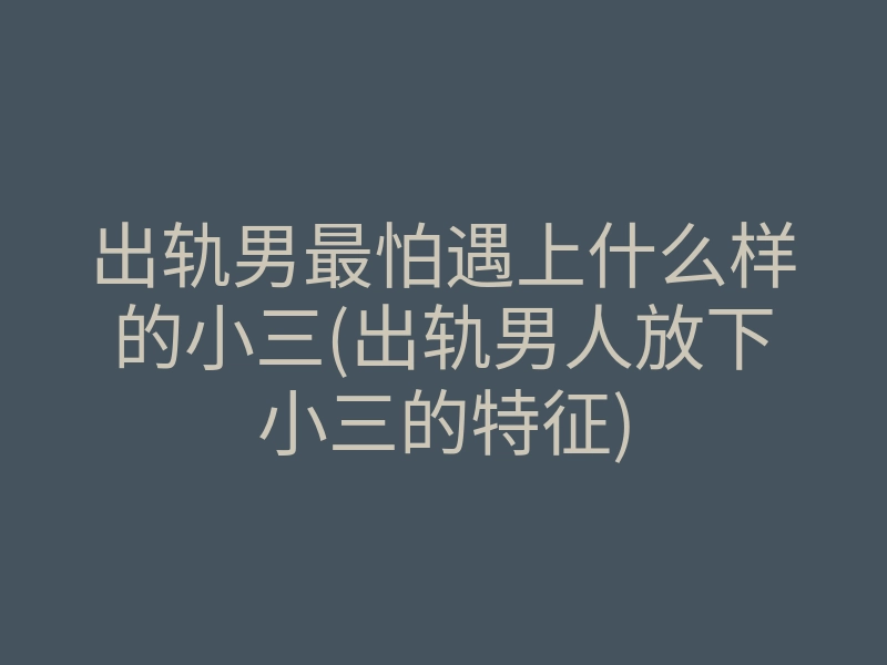 出轨男最怕遇上什么样的小三(出轨男人放下小三的特征)