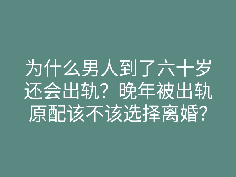 为什么男人到了六十岁还会出轨?晚年被出轨原配该不该选择离婚?