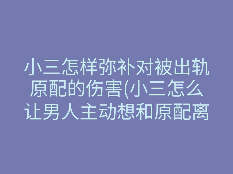 小三怎样弥补对被出轨原配的伤害(小三怎么让男人主动想和原配离婚)