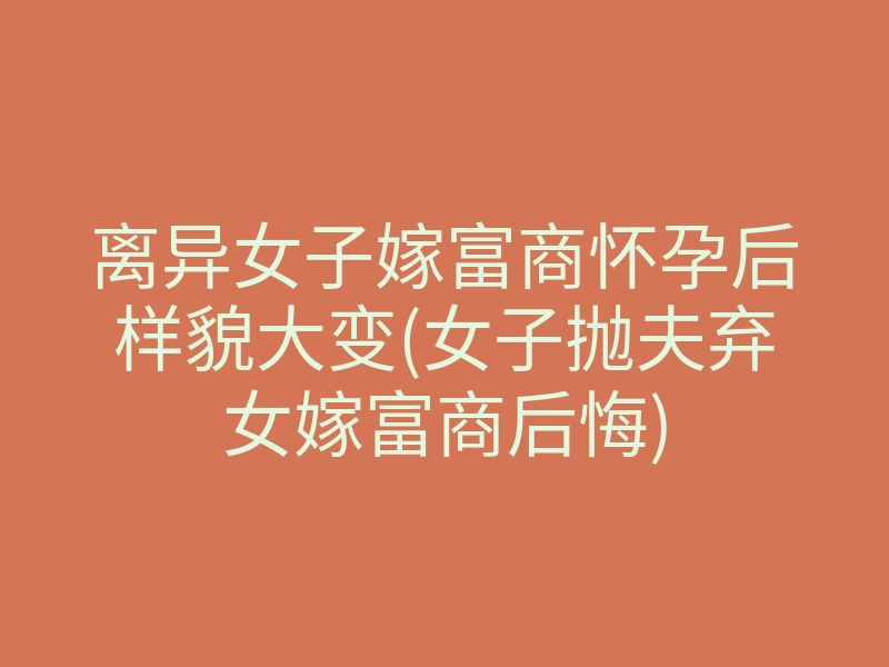 离异女子嫁富商怀孕后样貌大变(女子抛夫弃女嫁富商后悔)