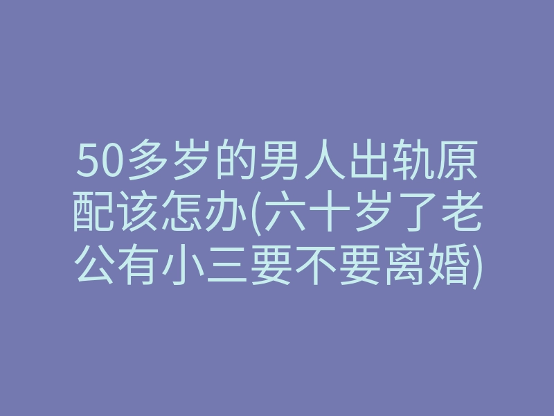 50多岁的男人出轨原配该怎办(六十岁了老公有小三要不要离婚)
