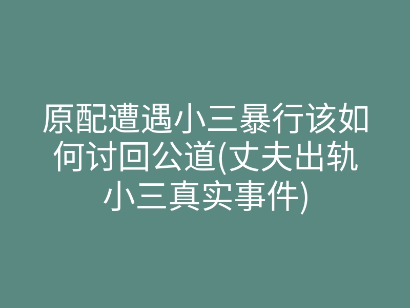 原配遭遇小三暴行该如何讨回公道(丈夫出轨小三真实事件)