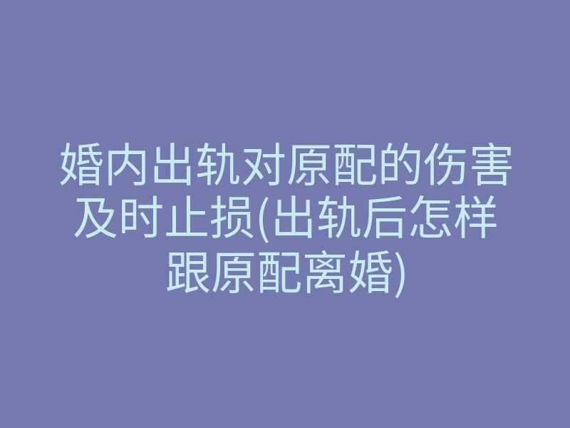 婚内出轨对原配的伤害及时止损(出轨后怎样跟原配离婚)