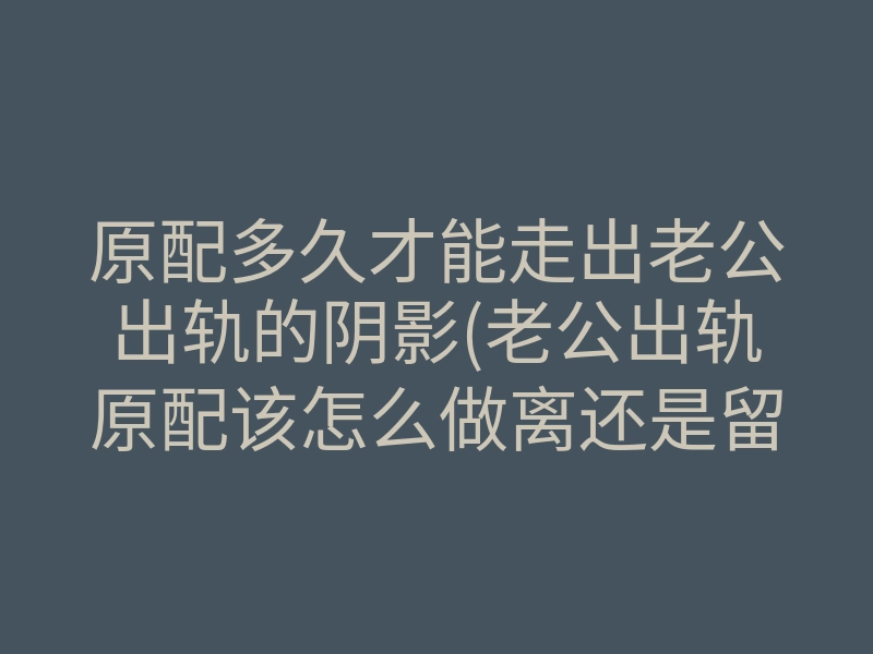 原配多久才能走出老公出轨的阴影(老公出轨原配该怎么做离还是留)
