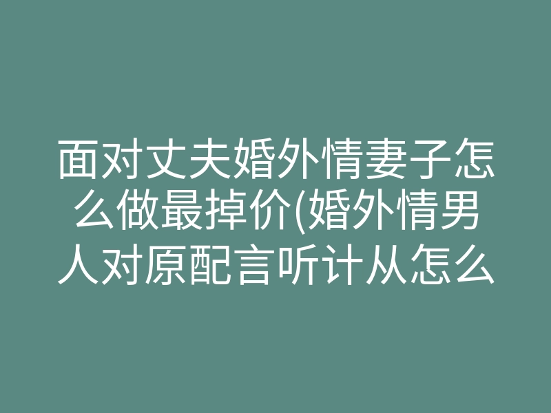 面对丈夫婚外情妻子怎么做最掉价(婚外情男人对原配言听计从怎么办)
