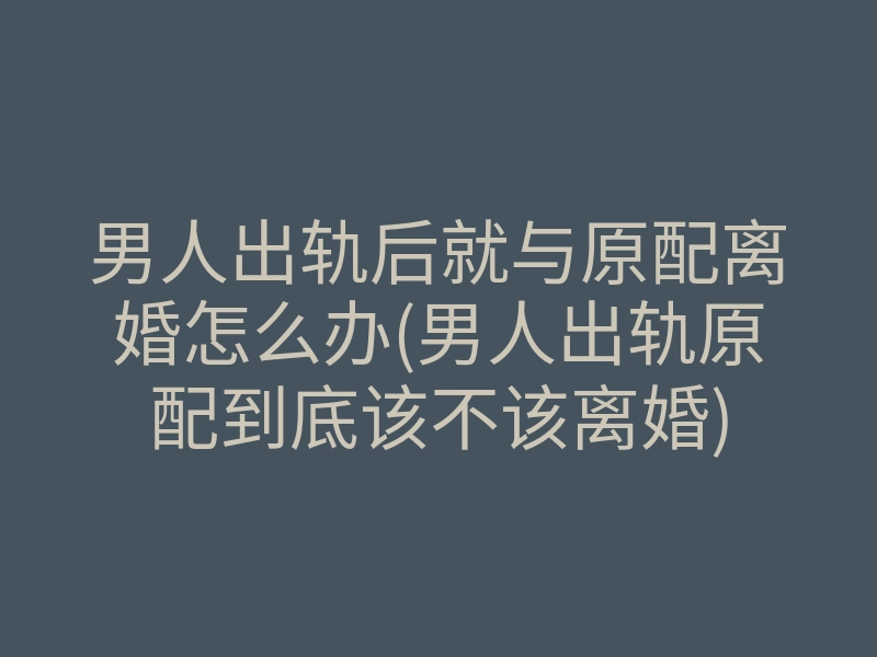 男人出轨后就与原配离婚怎么办(男人出轨原配到底该不该离婚)